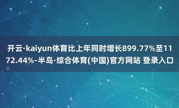 开云·kaiyun体育比上年同时增长899.77%至1172.44%-半岛·综合体育(中国)官方网站 登录入口