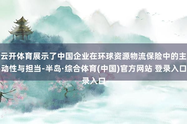 云开体育展示了中国企业在环球资源物流保险中的主动性与担当-半岛·综合体育(中国)官方网站 登录入口