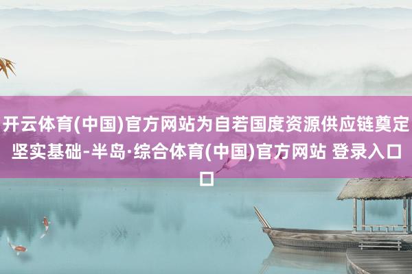 开云体育(中国)官方网站为自若国度资源供应链奠定坚实基础-半岛·综合体育(中国)官方网站 登录入口