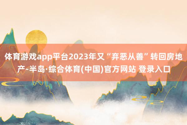 体育游戏app平台2023年又“弃恶从善”转回房地产-半岛·综合体育(中国)官方网站 登录入口