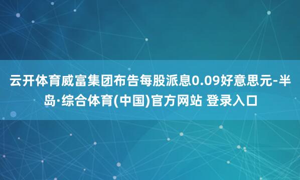 云开体育威富集团布告每股派息0.09好意思元-半岛·综合体育(中国)官方网站 登录入口