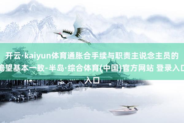 开云·kaiyun体育通胀合手续与职责主说念主员的瞻望基本一致-半岛·综合体育(中国)官方网站 登录入口