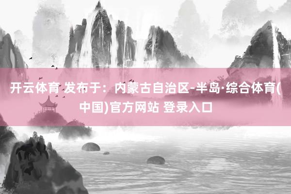 开云体育 发布于：内蒙古自治区-半岛·综合体育(中国)官方网站 登录入口