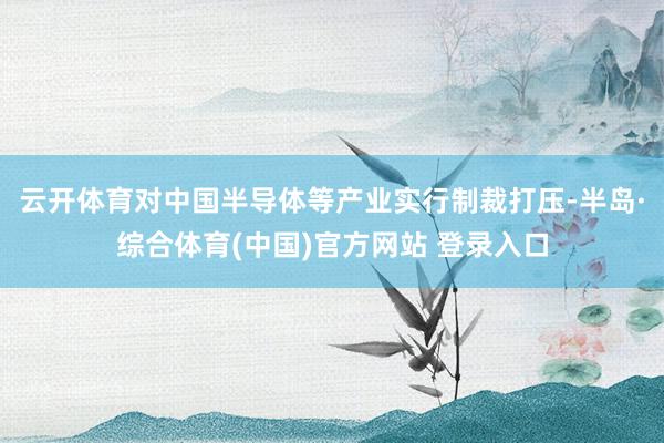 云开体育对中国半导体等产业实行制裁打压-半岛·综合体育(中国)官方网站 登录入口