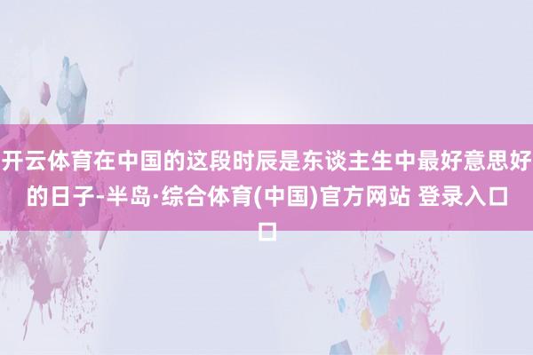 开云体育在中国的这段时辰是东谈主生中最好意思好的日子-半岛·综合体育(中国)官方网站 登录入口