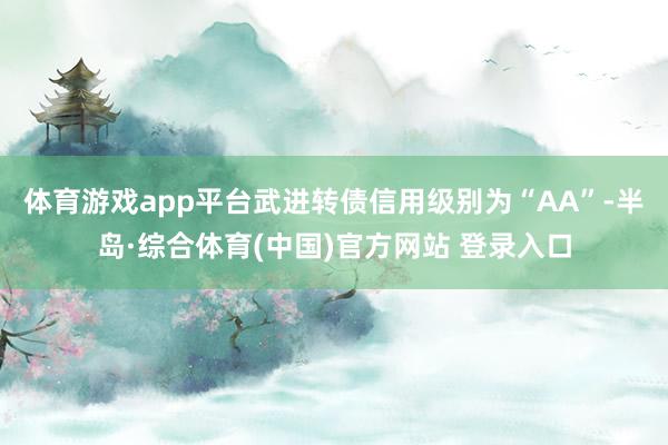 体育游戏app平台武进转债信用级别为“AA”-半岛·综合体育(中国)官方网站 登录入口