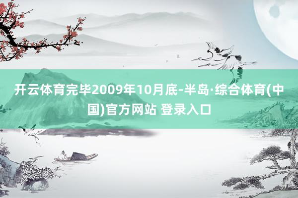 开云体育完毕2009年10月底-半岛·综合体育(中国)官方网站 登录入口