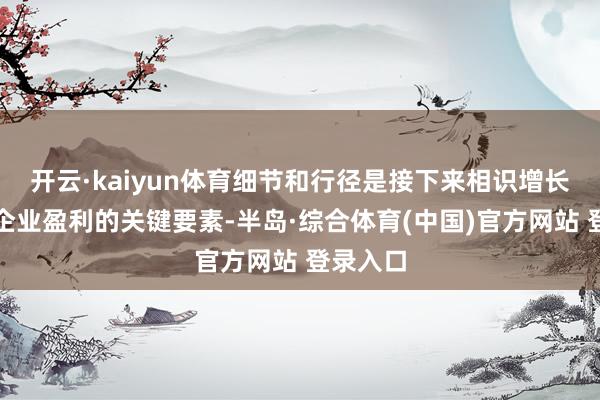 开云·kaiyun体育细节和行径是接下来相识增长和补助企业盈利的关键要素-半岛·综合体育(中国)官方网站 登录入口