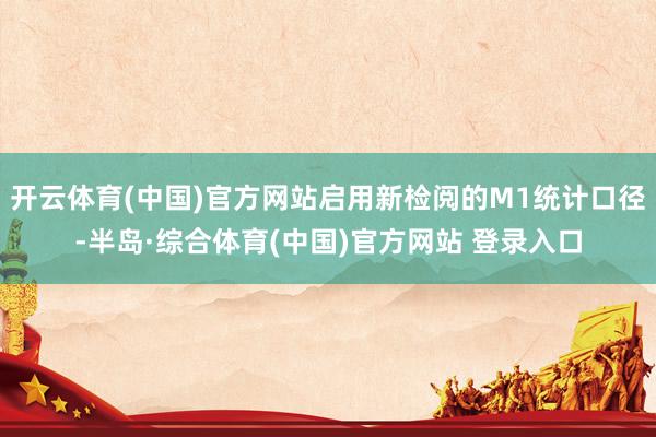 开云体育(中国)官方网站启用新检阅的M1统计口径-半岛·综合体育(中国)官方网站 登录入口