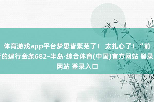 体育游戏app平台梦思皆繁芜了！ 太扎心了！“前天看的建行金条682-半岛·综合体育(中国)官方网站 登录入口