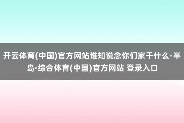 开云体育(中国)官方网站谁知说念你们家干什么-半岛·综合体育(中国)官方网站 登录入口