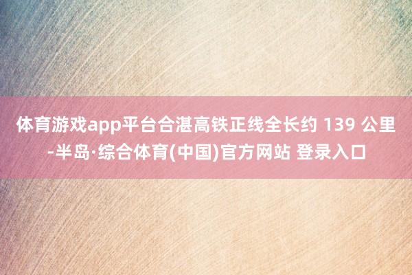体育游戏app平台合湛高铁正线全长约 139 公里-半岛·综合体育(中国)官方网站 登录入口