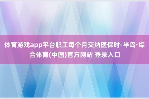 体育游戏app平台职工每个月交纳医保时-半岛·综合体育(中国)官方网站 登录入口