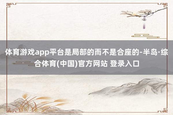 体育游戏app平台是局部的而不是合座的-半岛·综合体育(中国)官方网站 登录入口