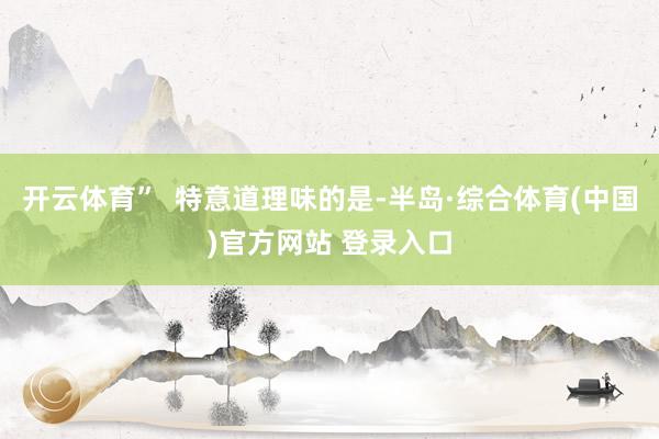 开云体育”  特意道理味的是-半岛·综合体育(中国)官方网站 登录入口