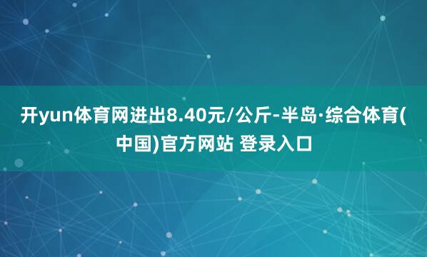 开yun体育网进出8.40元/公斤-半岛·综合体育(中国)官方网站 登录入口
