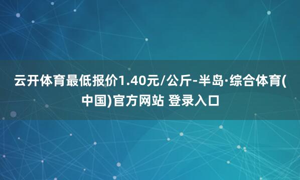 云开体育最低报价1.40元/公斤-半岛·综合体育(中国)官方网站 登录入口