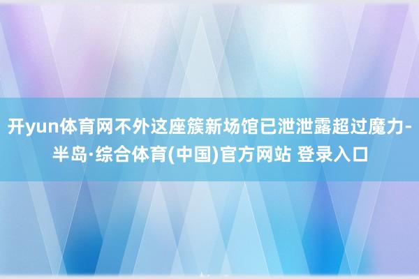 开yun体育网不外这座簇新场馆已泄泄露超过魔力-半岛·综合体育(中国)官方网站 登录入口