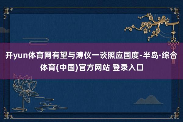 开yun体育网有望与溥仪一谈照应国度-半岛·综合体育(中国)官方网站 登录入口