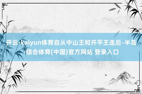 开云·kaiyun体育自从中山王和开平王走后-半岛·综合体育(中国)官方网站 登录入口