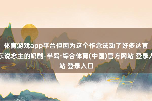 体育游戏app平台但因为这个作念法动了好多达官贵东说念主的奶酪-半岛·综合体育(中国)官方网站 登录入口
