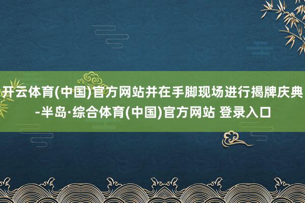 开云体育(中国)官方网站并在手脚现场进行揭牌庆典-半岛·综合体育(中国)官方网站 登录入口