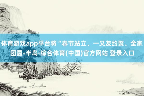 体育游戏app平台将“春节站立、一又友约聚、全家团圆-半岛·综合体育(中国)官方网站 登录入口