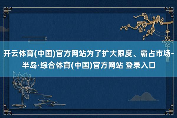 开云体育(中国)官方网站为了扩大限度、霸占市场-半岛·综合体育(中国)官方网站 登录入口