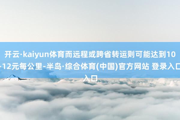 开云·kaiyun体育而远程或跨省转运则可能达到10-12元每公里-半岛·综合体育(中国)官方网站 登录入口