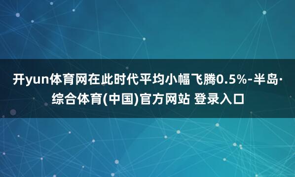 开yun体育网在此时代平均小幅飞腾0.5%-半岛·综合体育(中国)官方网站 登录入口
