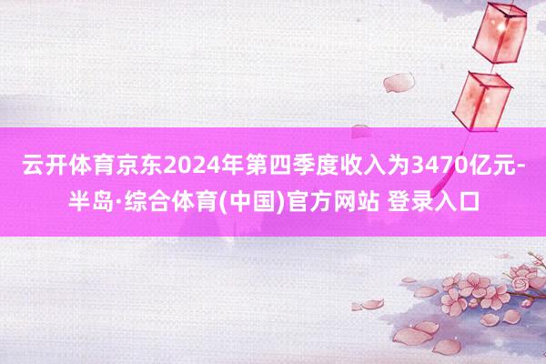 云开体育京东2024年第四季度收入为3470亿元-半岛·综合体育(中国)官方网站 登录入口