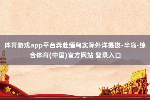 体育游戏app平台奔赴缅甸实际外洋提拔-半岛·综合体育(中国)官方网站 登录入口