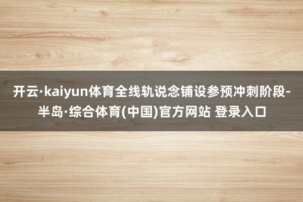 开云·kaiyun体育全线轨说念铺设参预冲刺阶段-半岛·综合体育(中国)官方网站 登录入口