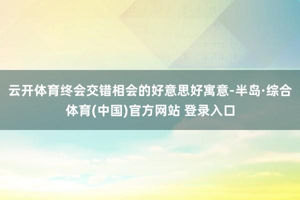 云开体育终会交错相会的好意思好寓意-半岛·综合体育(中国)官方网站 登录入口
