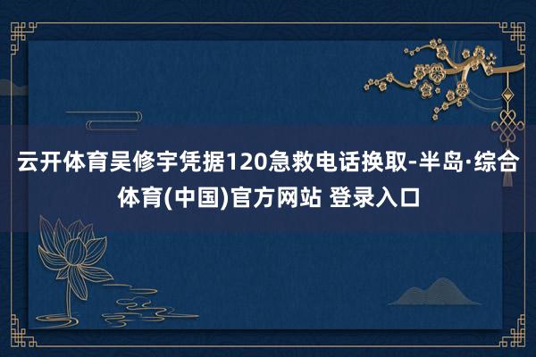 云开体育吴修宇凭据120急救电话换取-半岛·综合体育(中国)官方网站 登录入口