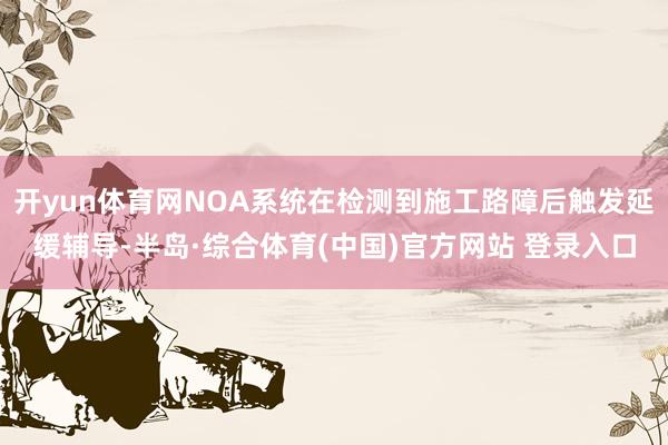 开yun体育网NOA系统在检测到施工路障后触发延缓辅导-半岛·综合体育(中国)官方网站 登录入口