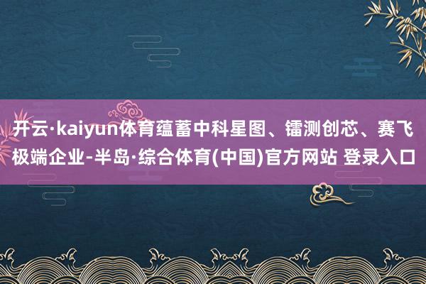 开云·kaiyun体育蕴蓄中科星图、镭测创芯、赛飞极端企业-半岛·综合体育(中国)官方网站 登录入口