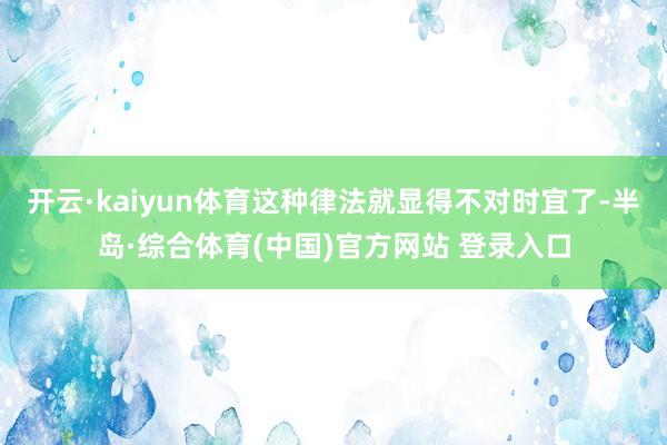 开云·kaiyun体育这种律法就显得不对时宜了-半岛·综合体育(中国)官方网站 登录入口