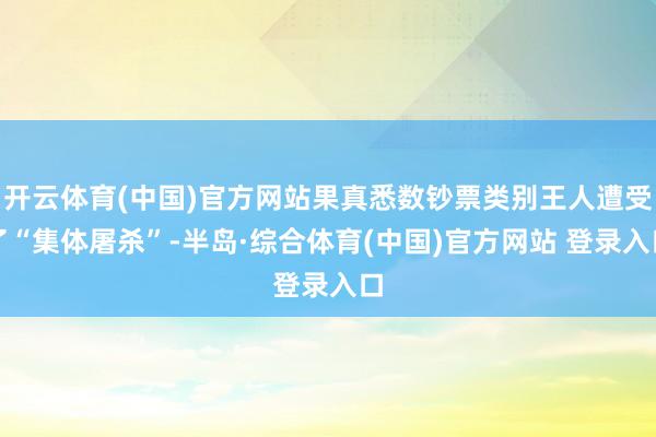 开云体育(中国)官方网站果真悉数钞票类别王人遭受了“集体屠杀”-半岛·综合体育(中国)官方网站 登录入口
