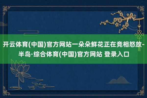 开云体育(中国)官方网站一朵朵鲜花正在竞相怒放-半岛·综合体育(中国)官方网站 登录入口