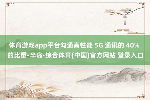 体育游戏app平台勾通高性能 5G 通讯的 40% 的比重-半岛·综合体育(中国)官方网站 登录入口