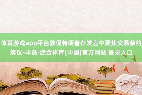 体育游戏app平台敦促特朗普在发言中聚焦交易条约筹议-半岛·综合体育(中国)官方网站 登录入口