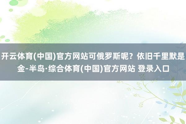 开云体育(中国)官方网站可俄罗斯呢？依旧千里默是金-半岛·综合体育(中国)官方网站 登录入口
