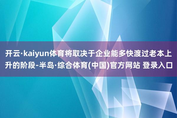 开云·kaiyun体育将取决于企业能多快渡过老本上升的阶段-半岛·综合体育(中国)官方网站 登录入口