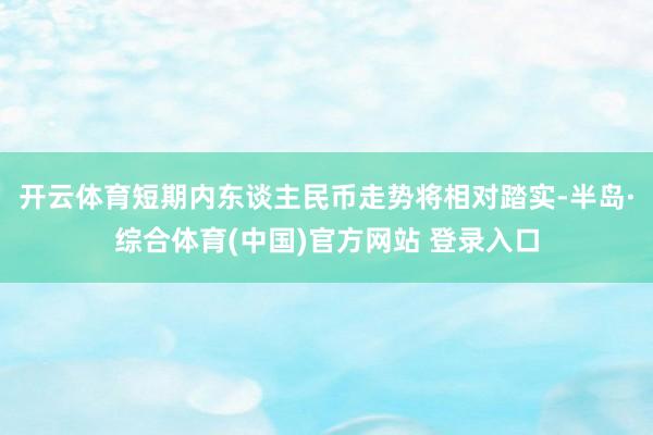 开云体育短期内东谈主民币走势将相对踏实-半岛·综合体育(中国)官方网站 登录入口