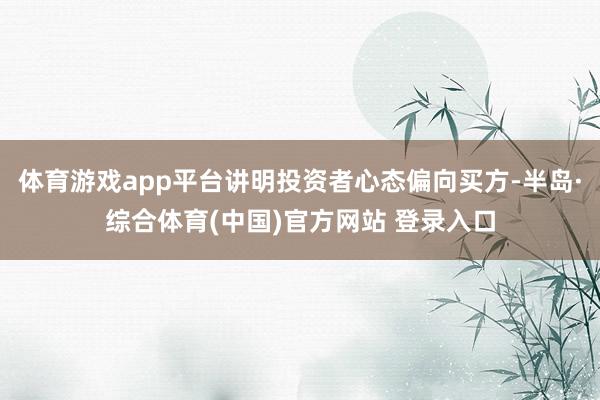体育游戏app平台讲明投资者心态偏向买方-半岛·综合体育(中国)官方网站 登录入口