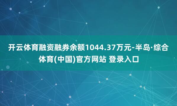 开云体育融资融券余额1044.37万元-半岛·综合体育(中国)官方网站 登录入口
