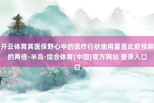 开云体育其医保野心中的医疗行状使用量是此前预期的两倍-半岛·综合体育(中国)官方网站 登录入口
