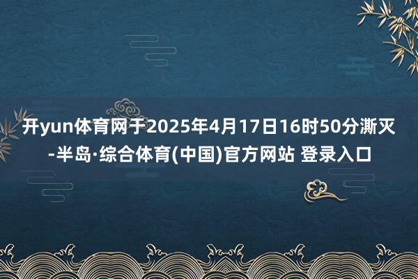 开yun体育网于2025年4月17日16时50分澌灭-半岛·综合体育(中国)官方网站 登录入口