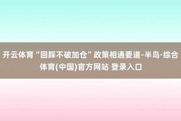 开云体育“回踩不破加仓”政策相通要道-半岛·综合体育(中国)官方网站 登录入口